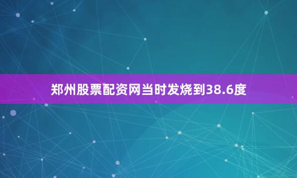 郑州股票配资网当时发烧到38.6度