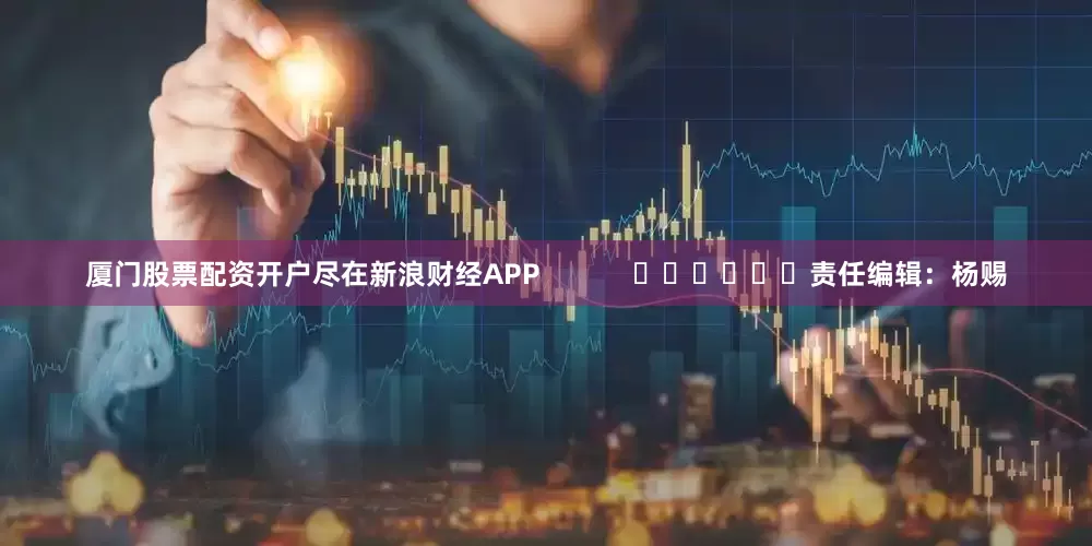 厦门股票配资开户尽在新浪财经APP            						责任编辑：杨赐