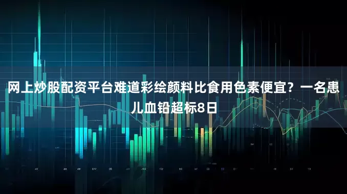 网上炒股配资平台难道彩绘颜料比食用色素便宜？一名患儿血铅超标8日