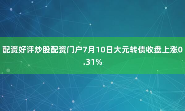 配资好评炒股配资门户7月10日大元转债收盘上涨0.31%
