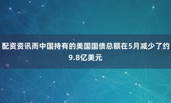 配资资讯而中国持有的美国国债总额在5月减少了约9.8亿美元