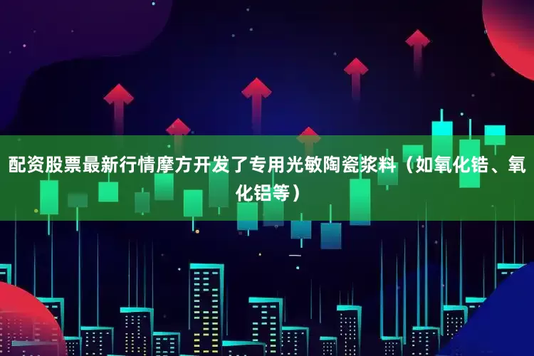 配资股票最新行情摩方开发了专用光敏陶瓷浆料（如氧化锆、氧化铝等）