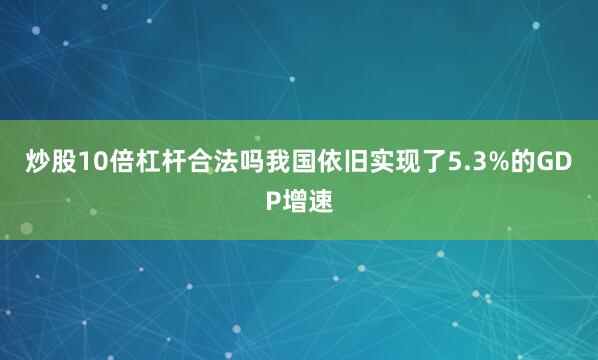 炒股10倍杠杆合法吗我国依旧实现了5.3%的GDP增速