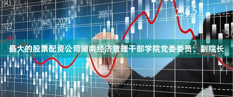 最大的股票配资公司湖南经济管理干部学院党委委员、副院长