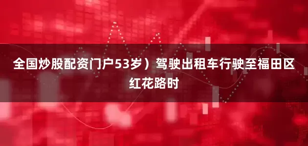 全国炒股配资门户53岁）驾驶出租车行驶至福田区红花路时